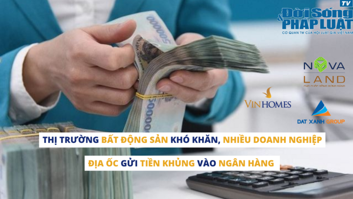 Thị trường bất động sản khó khăn, nhiều doanh nghiệp địa ốc gửi tiền khủng vào ngân hàng 
