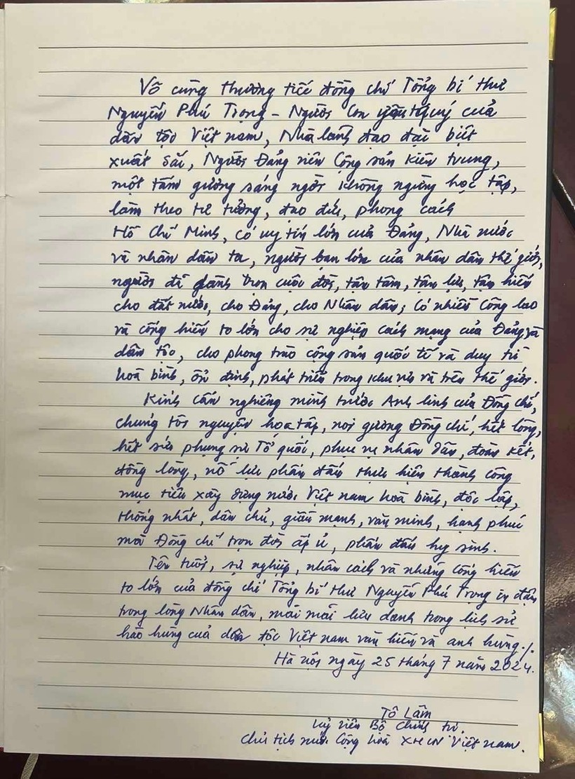 Chủ tịch nước Tô Lâm ghi sổ tang: "Vô cùng thương tiếc đồng chí Tổng Bí thư Nguyễn Phú Trọng - người con yêu quý của dân tộc Việt Nam, Nhà lãnh đạo đặc biệt xuất sắc, Người Đảng viên Cộng sản kiên trung, một tấm gương sáng ngời, không ngừng học tập, làm theo tư tưởng, đạo đức, phong cách Hồ Chí Minh, có uy tín lớn của Đảng, Nhà nước và nhân dân ta, người bạn lớn của nhân dân thế giới, người đã dành trọn cuộc đời, tận tâm, tận lực, tận hiến cho đất nước, cho Đảng, cho Nhân dân, có nhiều công lao và cống hiến to lớn cho sự nghiệp cách mạng của Đảng và dân tộc, cho phong trào cộng sản quốc tế và duy trì hòa bình, ổn định, phát triển trong khu vực và trên thế giới".